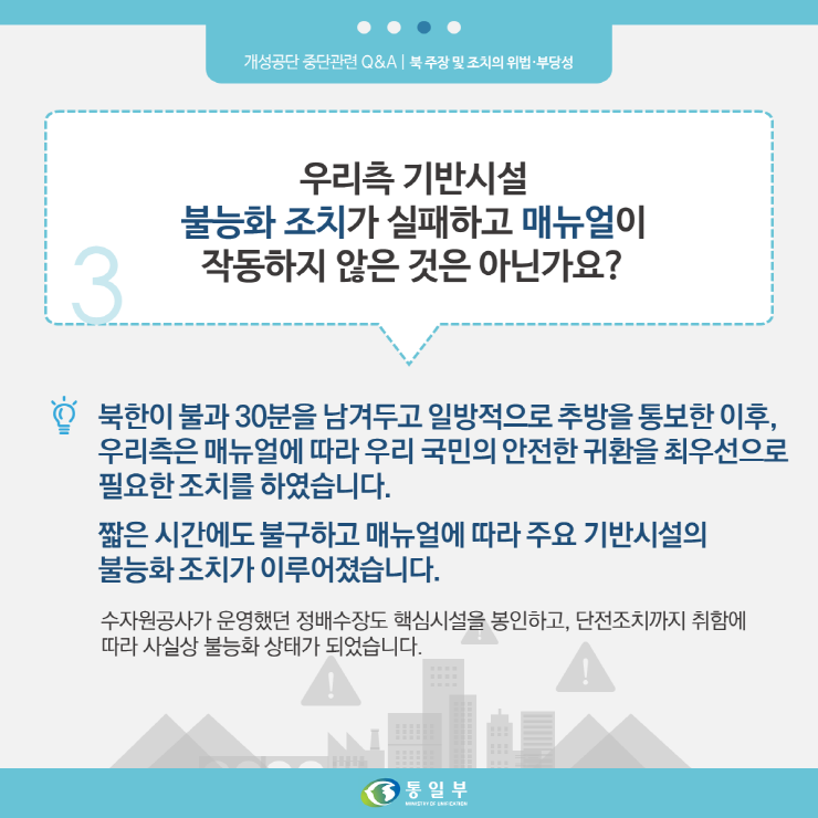 3. 우리측 기반시설 불능화 조치가 실패하고 메뉴얼이 작동하지 않은 것은 아닌가요?
북한이 불과 30분을 남겨두고 일방적으로 추방을 통보한 이후, 우리측은 매뉴얼에 따라 우리 국민의 안전한 귀환을 최우선으로 필요한 조치를 하였습니다.
짧은 시간에도 불구하고 매뉴엃에 따라 주요 기반시설의 불능화 조치가 이루어졌습니다.