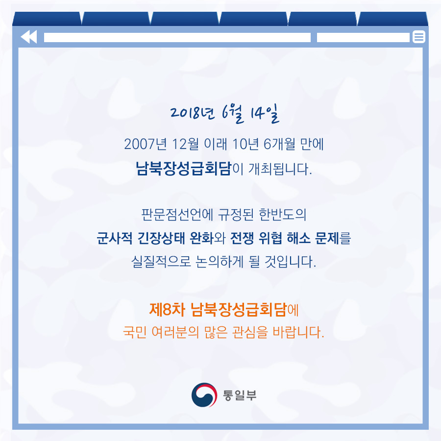 2018년 6월 14일 2007년 12월 이래 10년 6개월 만에 남북장성급회담이 개최됩니다. 판문점 선언에 규정된 한반도의 군사적 긴장상태 완화와 전쟁 위협 해소 문제를 실질적으로 논의하게 될 것입니다. 제8차 남북장성급회담에 국민 여러분의 많은 관심을 바랍니다.