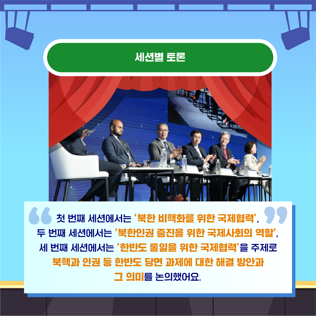 세션별 토론
첫 번째 세션에서는 북핵 비핵화를 위한 국제 협력
두 번째 세션에서는 북한인권 증진을 위한 국제사회의 역할, 
세 번째 세션에서는 한반도 통일을 위한 국제협력을 주제로 북핵과 인권 등 한반도 당면 과제에 대한 해결 방안과 그 의미를 논의했어요.