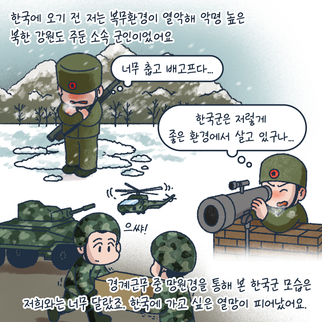 한국에 오기 전 저는 복무환경이 열악해 악명 높은 북한 강원도 주둔 소속 군인이었어요
너무 춥고 배고프다..
한국군은 저렇게 좋은 호나경에서 살고 있구나..
으쌰!
경계근무 중 망원경을 통해 본 한국군 모습은 저희와 너무 달랐죠. 한국에 가고 싶은 열망이 피어났어요.