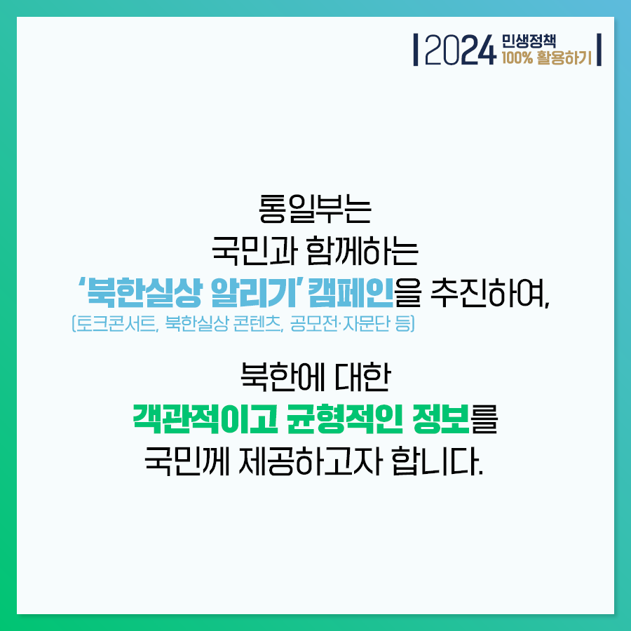 2024 민생정책 100% 활용하기
통일부는 국민과 함께하는 북한실상 알리기 캠페인(토크콘서트, 북한실상 콘텐츠, 공모전·자문단 등) 을 추진하여, 북한에 대한 객관적이고 균형적인 정보를 국민께 제공하고자 합니다.