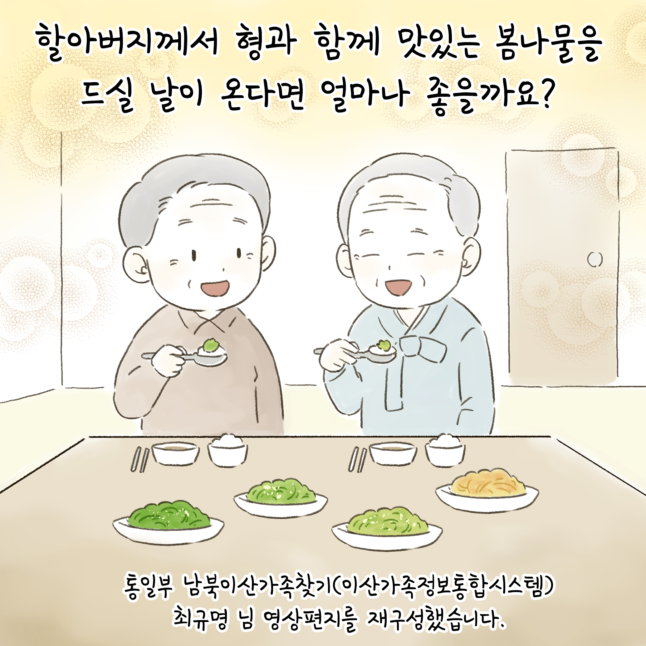 할아버지께서 형과 함께 맛있는 봄나물을 드실 날이 온다면 얼마나 좋을까요?
통일부 남북이산가족찾기(이산가족정보통합시스템)최규명 님 영상편지를 재구성했습니다.