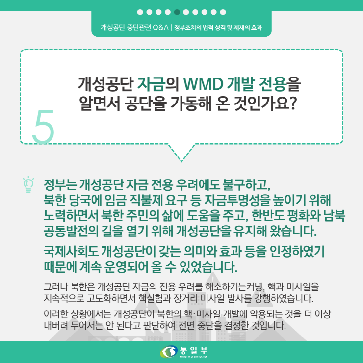 5. 개성공단 자금의 WMD 개발 전용을 알면서 공단을 가동해 온 것인가요?
정부는 개성공단 자금 전용 우려에도 불구하고, 북한 당국에 임금 직불제 요구 등 자금투명성을 높이기 위해 노력하면서 북한 주민의 삶에 도움을 주고, 한반도 평화와 남북 공동발전의 길을 열기 위해 개성공단을 유지해 왔습니다.