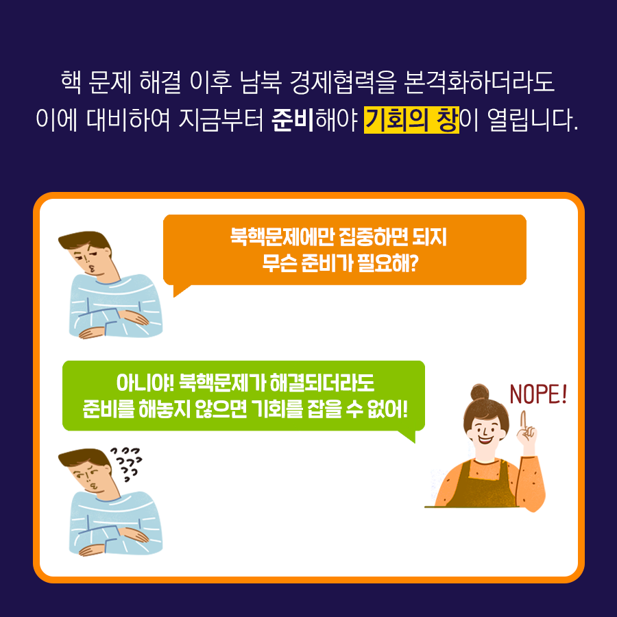 핵 문제 해결 이후 남북 경제협력을 본격화 하더라도 이에 대비하여 지금부터 준비해야 기회의 창이 열립니다.
북핵 문제에만 집중하면 되지 무슨 준비가 필요해? 
아니야! 북핵문제가 해결되더라도 준비를 해놓지 않으면 기회를 잡을 수 없어!