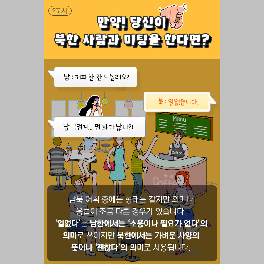 만약! 당신이 북한 사람과 미팅을 한다면?
남 : 커피 한 잔 드실래요?
북 : 일없습네다.
남 : (뭐지... 뭐 화가 났나?)

남북 어휘 중에는 형태는 같지만 의미나
용법이 조금 다른 경우가 있습니다.
'일없다'는 남한에서는 '소용이나 필요가 없다'의
의미로 쓰이지만 북한에서는 가벼운 사양의
뜻이나 '괜찮다'의 의미로 사용됩니다.