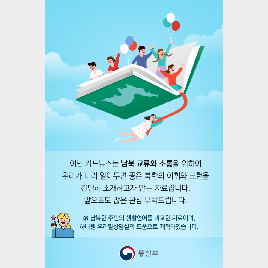 이번 카드뉴스는 남북 교류와 소통을 위하여
우리가 미리 알아두면 좋은 북한의 어휘와 표현을
간단히 소개하고자 만든 자료입니다.
앞으로도 많은 관심 부탁드립니다.

※ 남북한 주민의 생활언어를 비교한 자료이며,
하나원 우리말상담실의 도움으로 제작하였습니다.