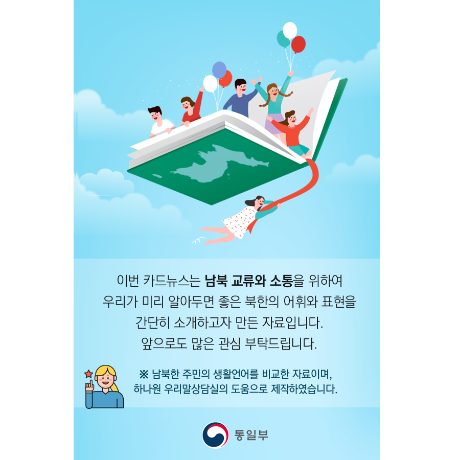 이번 카드뉴스는 남북 교류와 소통을 위하여 우리가 미리 알아두면 좋은 북한의 어휘와 표현을 간단히 소개하고자 만든 자료입니다. 앞으로도 많은 관심 부탁드립니다.
※ 남북한 주민의 생활언어를 비교한 자료이며, 하나원 우리말상담실의 도움으로 제작하였습니다.
