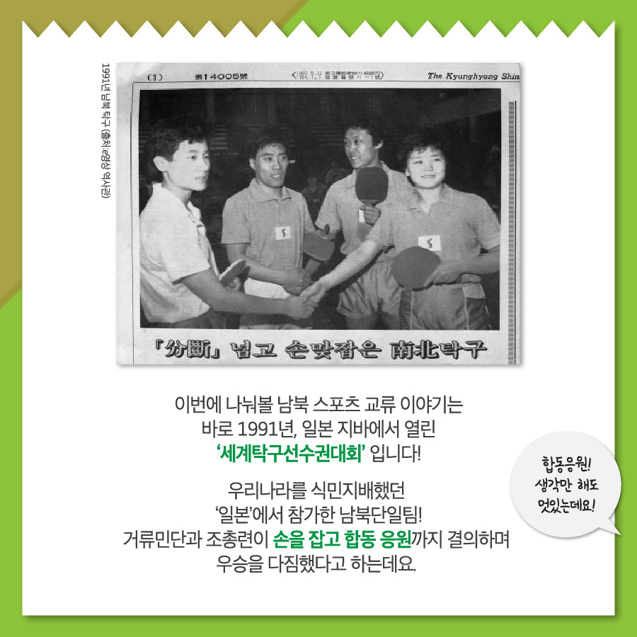 이번에 나눠볼 남북 스포츠 교류 이야기는 바로 1991년, 일본 지바에서 열린 세계탁구선수권대회 입니다!
우리나라를 식민지배했던 '일본'에서 참가한 남북단일팀! 거류민단과 조총련이 손을 잡고 합동 응원가지 결의하며 우승을 다짐했다고 하는데요.
합동응원! 생각만 해도 멋있는데요!