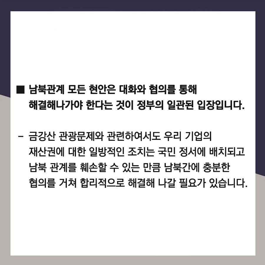 □ 남북관계 모든 현안은 대화와 협의를 통해 해결해나가야 한다는 것이 정부의 일관된 입장임.
-  금강산 관광문제와 관련하여서도 우리 기업의 재산권에 대한 일방적인 조치는 국민 정서에 배치되고 남북 관계를 훼손할 수 있는 만큼 남북간에 충분한 협의를 거쳐 합리적으로 해결해 나갈 필요가 있습니다.