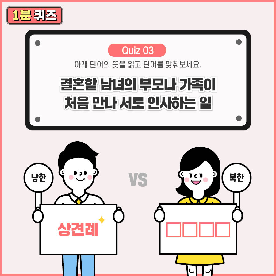 Quiz 03 아래 단어의 뜻을 읽고 단어를 맞춰보세요.
결혼할 남녀의 부모나 가족이 처음 만나 서로 인사하는 일
남한 : 상견례 북한?