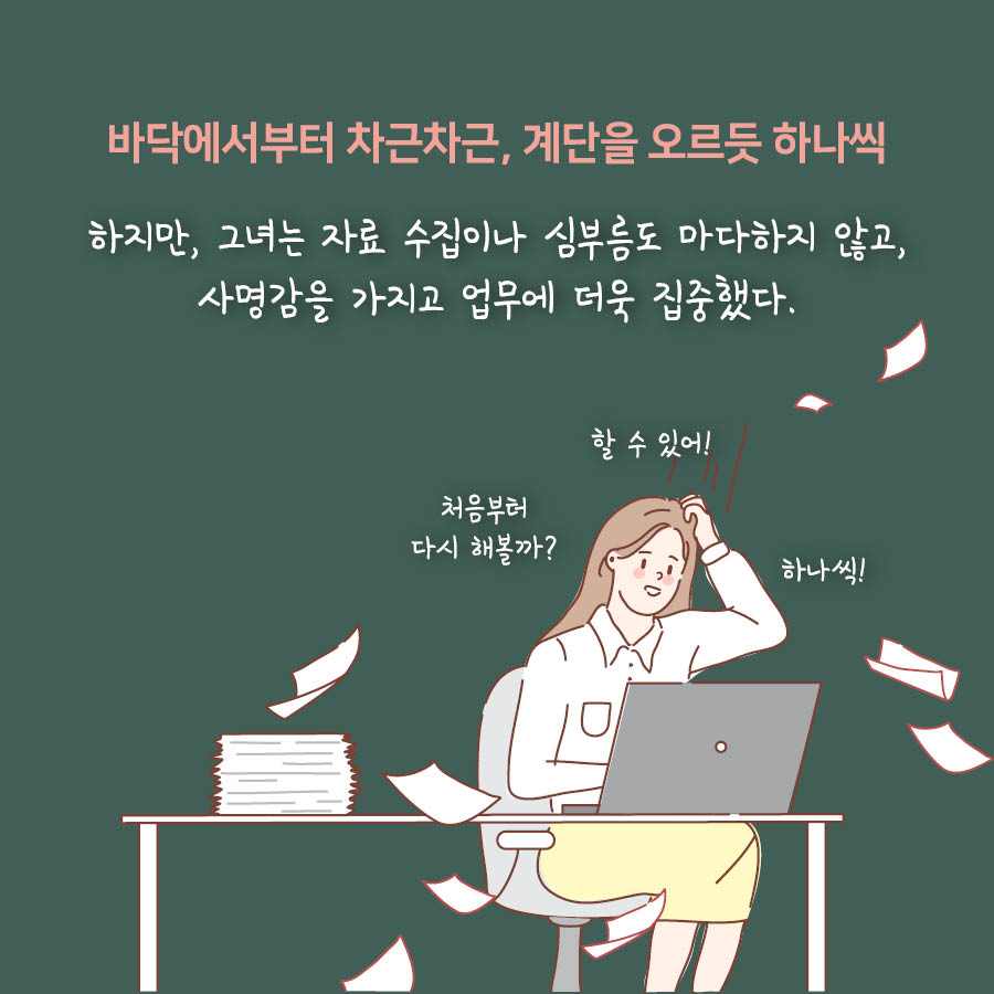 바닥에서부터 차근차근, 계단을 오르듯 하나씩

하지만, 그녀는 자료 수집이나 심부름도 마다하지 않고, 사명감을 가지고 업무에 더욱 집중했다.

처음부터 다시 해볼까? 할 수 있어! 하나씩!