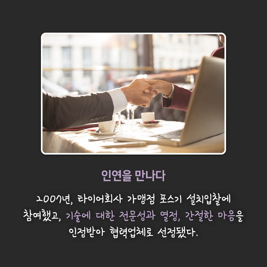 인연을 만나다
2007년, 타이어회사 가맹점 포스기 설치입찰에 참여했고, 기술에 대한 전문성과 열정, 간절한 마음을 인정받아 협력업체로 선정됐다.