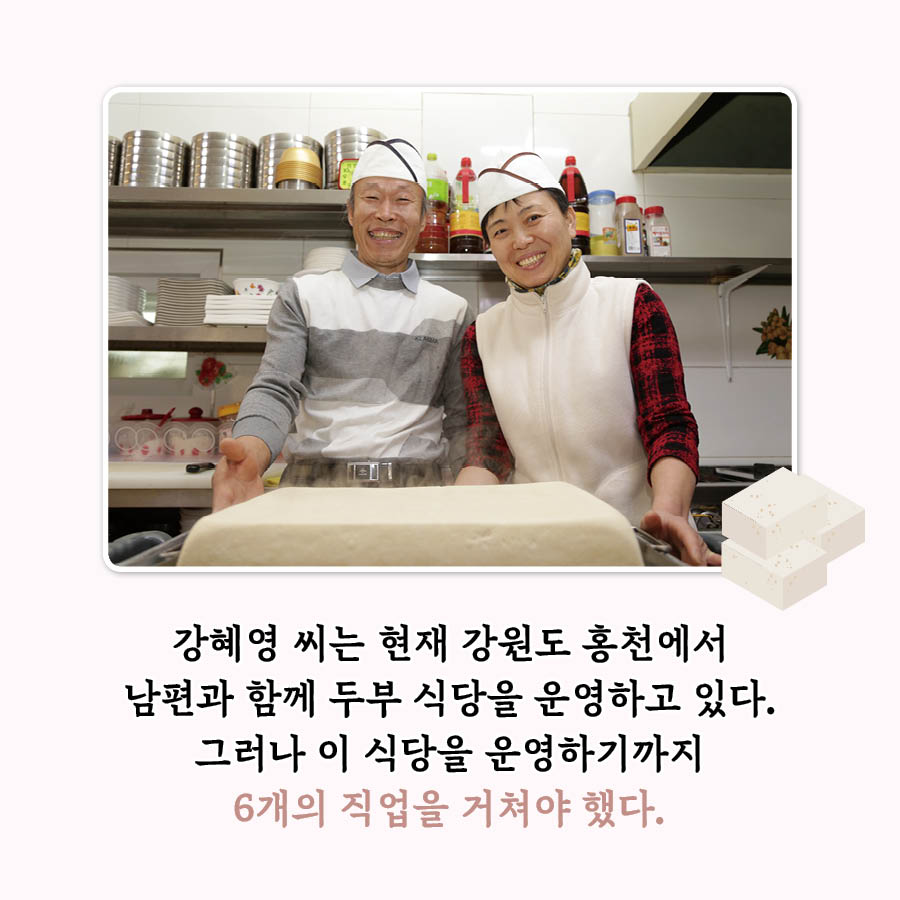 강혜용 씨는 현재 강원도 홍천에서 남편과 함께 두부 식당을 운영하고 있다. 그러나 이 식당을 운영하기까지 6개의 직업을 거쳐야 했다.