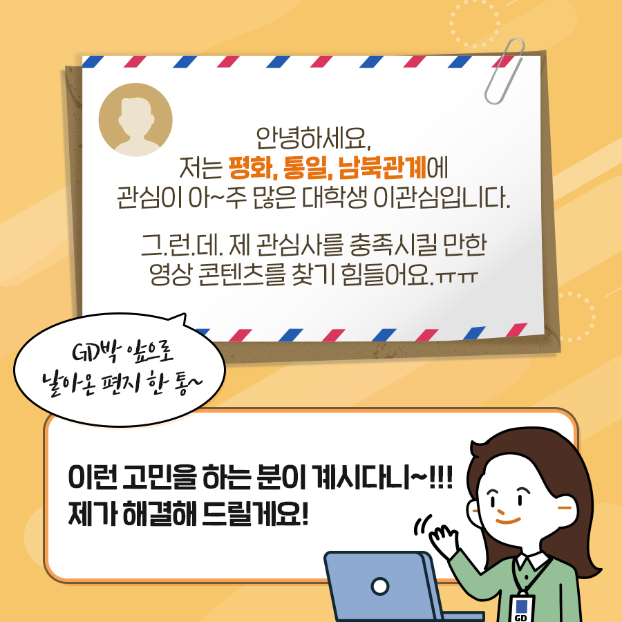 안녕하세요 저는 평화, 통일, 남북관계에 관심이 아~주 많은 대학생 이관심입니다.
그런데 제 관심사를 충족시킬 만한 영상 콘텐츠를 찾기 힘들어요.
GD박 앞으로 날아온 편지 한 통~
이런 고민을 하는 분이 계시다니~!!! 제가 해결해 드릴께요!