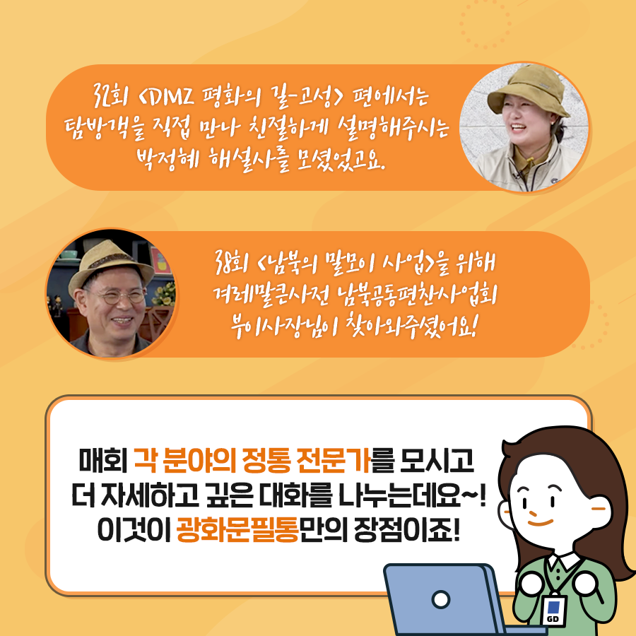 32회 DMZ 평화의 길-고성 편에서는 탐방객을 직접 만나 친절하게 설명해주시는 박정혜 해설사를 모셨었고요. 38회 남북의 말모이 사업을 위해 겨레말큰사전 남북공동편찬사업회 부이사장님이 찾아와주셨어요!
매회 각 분야의 정통 전문가를 모시고 더 자세하게 깊은 대화를 나누는데요~! 이것이 광화문 필통만의 장점이죠!