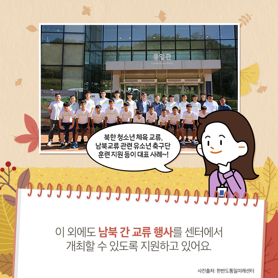 북한 청소년 체육 교류, 남북교류 관련 유소년 축구단 훈련 지원 등의 대표 사례~
이 외에도 남북 간 교류 행사를 센터에서 개최할 수 있도록 지원하고 있어요.
