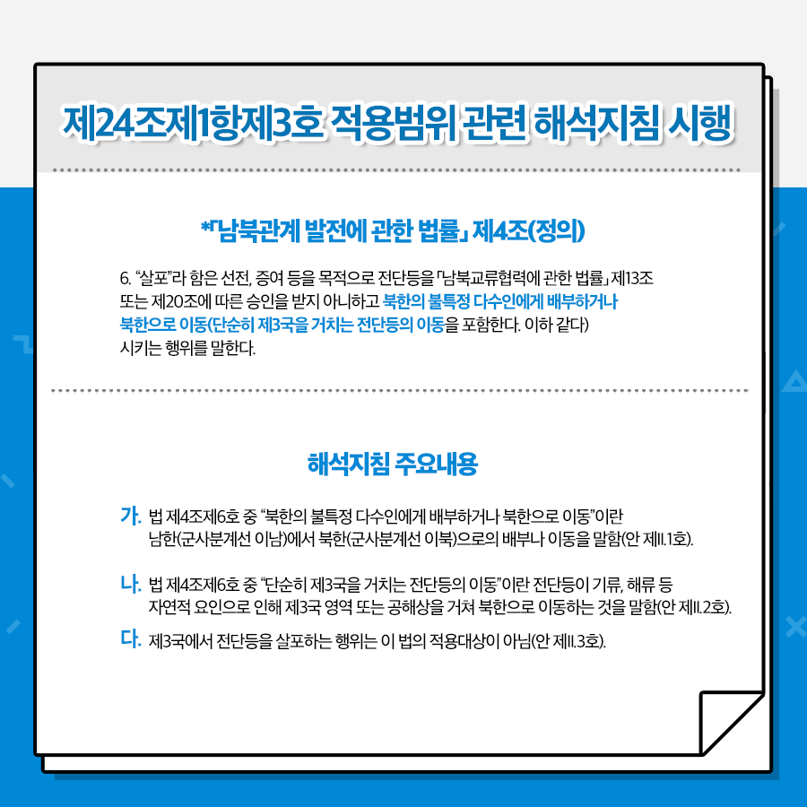 제24조제1항제3호 적용범위 관련 해석지침 시행
*남북관계 발전에 관한 법률 제4조(정의)
6.살포라 함은 선전, 증여 등을 목적으로 전단등을 남북교류협력에 관한 법률 제13조 또는 제20조에 따른 승인을 받지 아니하고 북한의 불특정 다수인에게 배부하거나 북한으로 이동(단순히 제3국을 거치는 전단등의 이동을 포함한다. 이하 같다)시키는 행위를 말한다
해석지침 주요내용
가. 법제4조제6호 중 북한의 불특정 다수인에게 배부하거나 북한으롸 이동이란 남한(군사분계선 이남)에서 북한(군사분계선 이북)으로의 배부나 이동을 말함(안제II.1호)
나. 법제4조제6호 중 단순히 제3국을 거치는 전단등의 이동 이란 전단등의 기류, 해류 등 자연적 요인으로 인해 제3국 영역또는 공해상을 거쳐 북한으로 이동하는것을 말함(안 제II, 2호)
다. 제3국에서 전단등을 살포하는 행위는 이 법의 적용대상이 아님 (안 제II.3호)