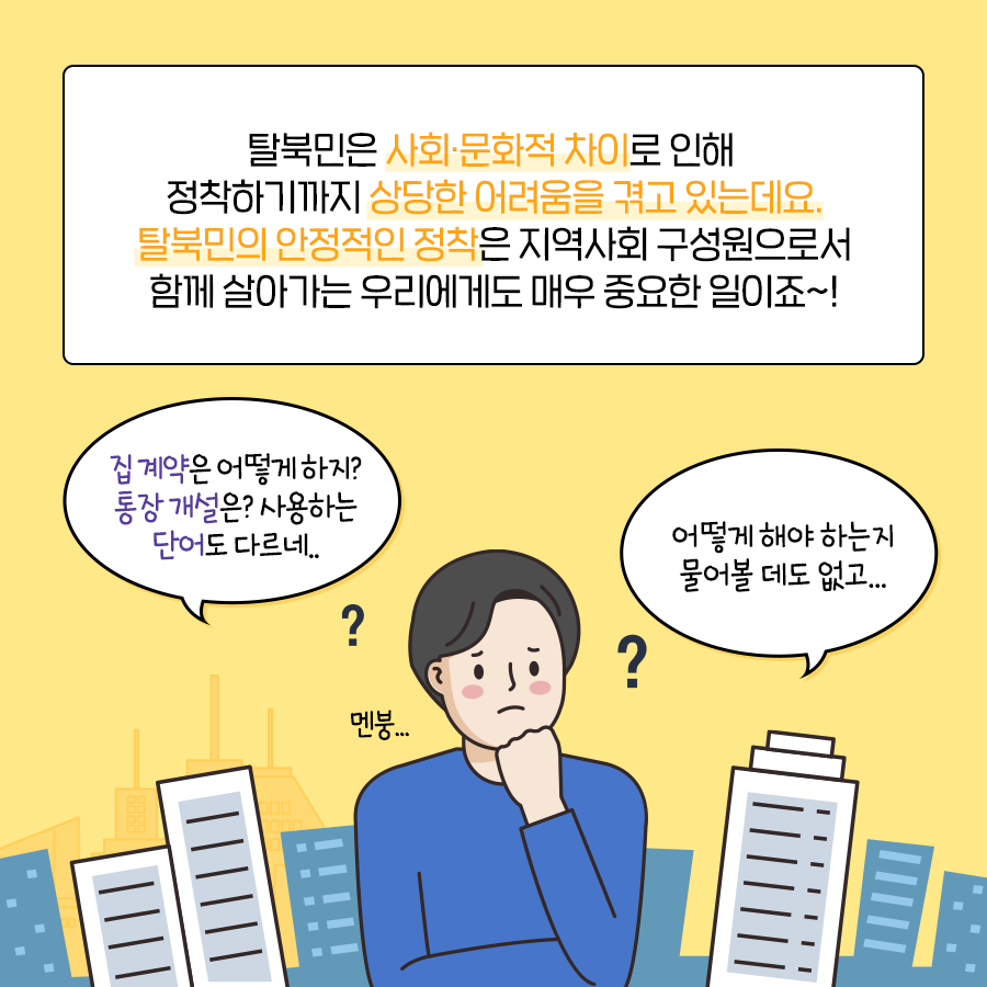 탈북민은 사회.문화적 차이로 인해 정착하기까지 상당한 어려움을 겪고 있는데요.
탈북민의 안정적인 정착은 지역사회 구성원으로서 함께 살아가는 우리에게도 매우 중요한 일이죠~!
집 계약은 어떻게 하지?
통장 개설은? 사용하는 단어도 다르네.
어떻게 해야 하는지 물어볼 데도 없고