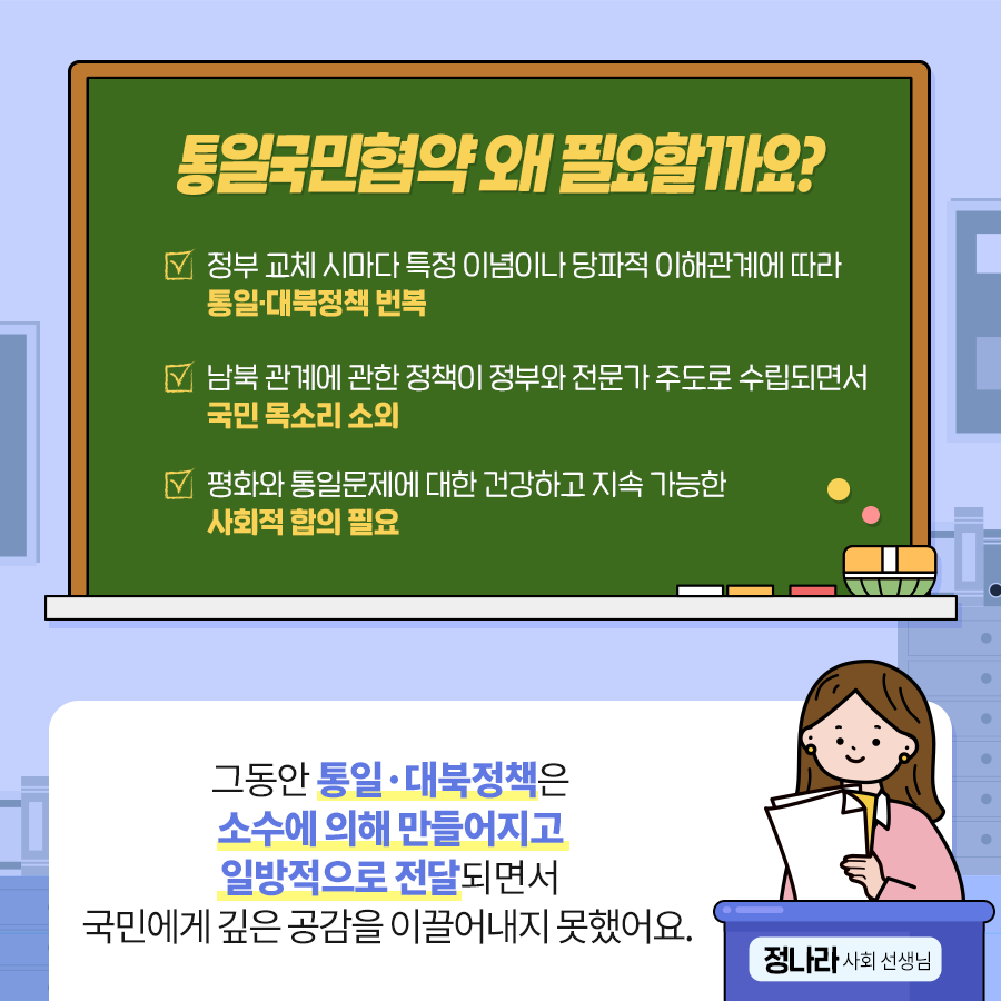 통일국민협약 왜 필요할까요?
정부 교체 시마다 특정 이념마다 당파적 이해관계에 따라 통일.대북정책 번복
남북관계에 관한 정책이 정부가 전문가 주도로 수립되면서 국민 목소리 소외
평화와 통일문제에 대한 건강하고 지속 가능한 사회적 합의 필요
정나라 사회 선생님 : 그동안 통일.대북정책은 소수에 의해 만들어지고 일방적으로 전달되면서 국민에게 깊은 공감을 이끌어내지 못했어요.