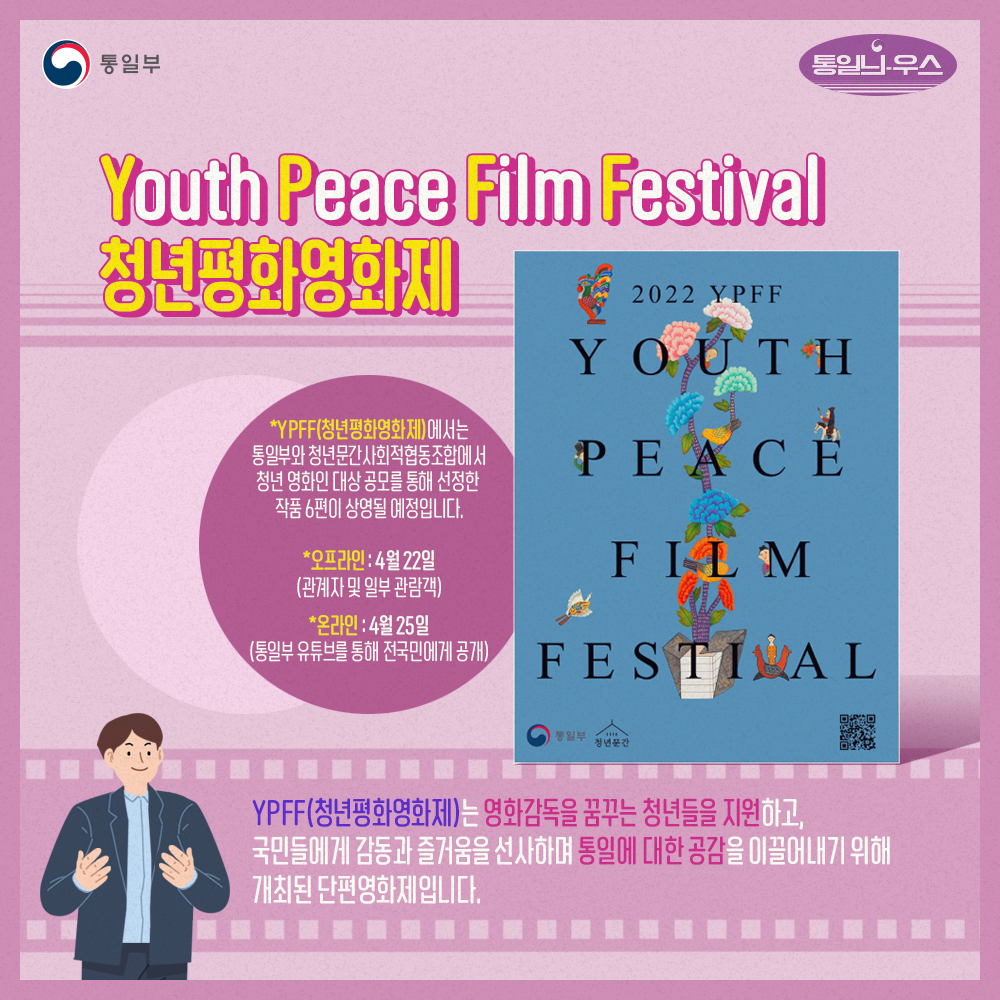 Youth Peace Film Festival 청년영화평화제
*YPFF(청년평화영화제)에서는 토일부와 청년문간 사회적협동조합에서 청년 영화인 대상 공모를 통해 선젛안 작품 6편이 상영될 예정입니다.
*오프라인:4월22일(관계자 및 일부 관람객)
*온라인:4월25일(통일부 유튜브를 통해 전국민에게 공개)
YPFF(쳥년평화영화제)는 영화감독을 꿈꾸는 청년들을 지원하고, 국민들에게 감동과 즐거움을 선사하며 통일에 대한 공감을 이끌어내기 위해 개최된 단편영화제입니다.