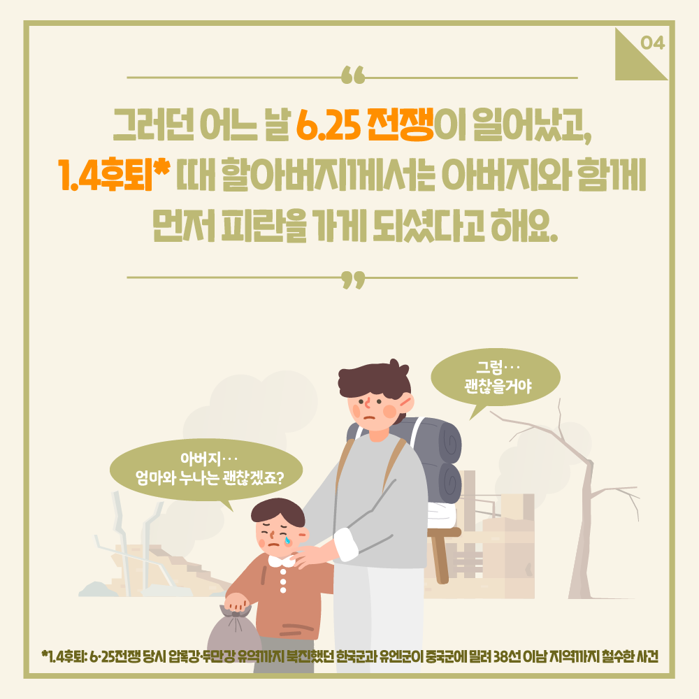 그런데 어느날 6.25전쟁이 일어났고, 1.4후퇴*때 할아버지께서는 아버지와 함께 먼저 피란을 가게 되셨다고 해요
아버지.. 엄마와 누나는 괜찮겠죠? / 그럼 괜찮을꺼야
*1.4후퇴:6.25전쟁 당시 압록강.두만강 유역까지 북진했던 한국군과 유엔군이 중국군에 밀려 38선 이남 지역까지 철수한 사건