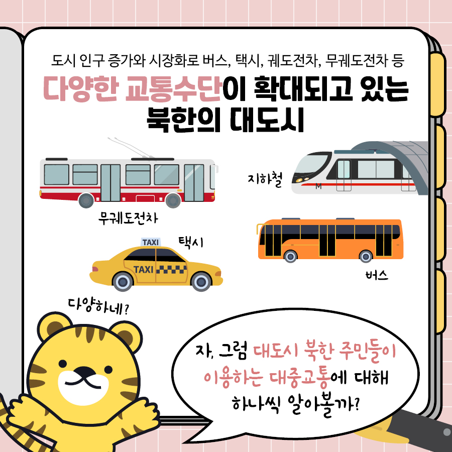 도시 인구 증가와 시장화로 버스, 택시, 궤도전차, 무궤도전차 등 다양한 교통수단이 확대되고 있는 북한의 대도시
무궤도전차 지하철 택시 버스
다양하네?
자, 그럼 대도시 북한 주민들이 이용하는 대중교통에 대해 하나씩 알아볼까?