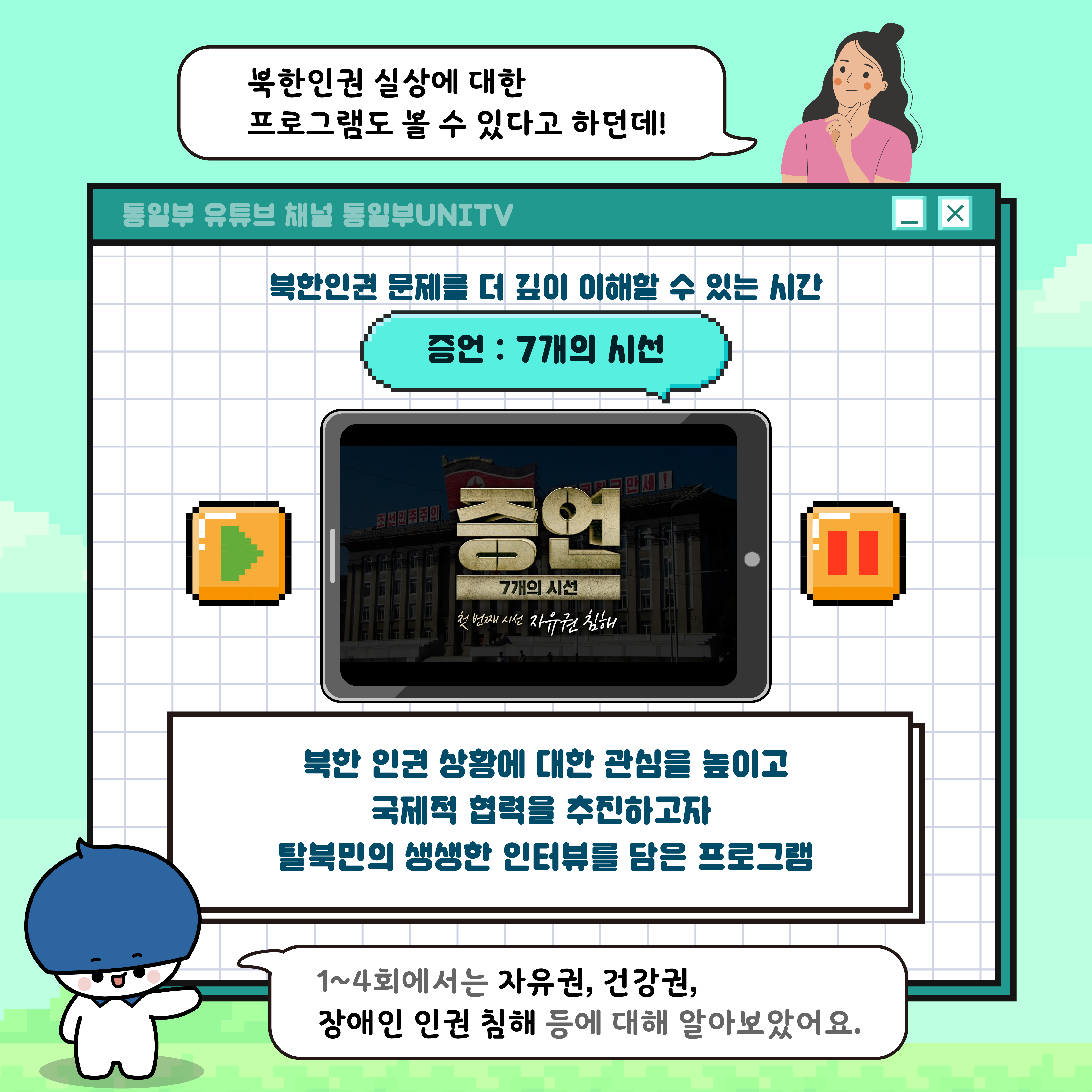 북한인권실상에 대한 프로그램도 볼 수 있다고 하던데
통일부 유튜브 채널 통일부UNITV
북한인권 문제를 더 깊이 이해할 수 있는 시간
증언: 7개의 시선
북한 인권 상황에 대한 관심을 높이고 국제적 협력을 추진하고자
탈북민의 생생한 인터뷰를 담은 프로그램
1~4화에서는 자유권, 건강권, 장애인 인권 침해 등에 대해 알아보았어요.