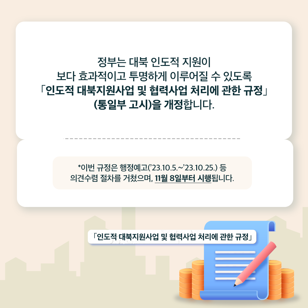 정부는 대북 인도적 지원이 보다 효과적이고 투명하게 이루어질 수 있도록
「인도적 대북지원사업 및 협력사업 처리에 관한 규정」(통일부 고시)을 개정합니다.
*이번 규정은 행정예고('23.10.5.~'23.10.25.)등 의견수렴 절차를 거켰으며, 11월 8일부터 시행됩니다.
「인도적 대북지원사업 및 협력사업 처리에 관한 규정」