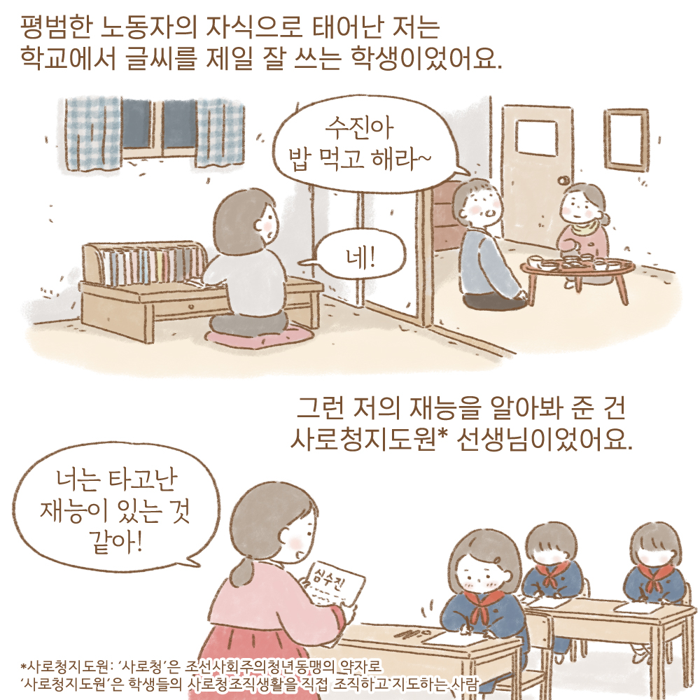 평범한 노동자의 자식으로 테어난 저는 학교에서 글씨를 제일 잘 쓰는 학생이었어요.
수진아 밥먹고 해라~ 네!
그런 저의 재능을 알아봐 준 건 사로청지도원*선생님이었어요.
너는 타고난 재능이 있는 것 같아!
*사로 청지도원: 사로청은 조선사회주의 청년동맹의 약자로 사로청지도원은 학생들의 사로청조직생활을 직접 조직하고 지도하는 사람.