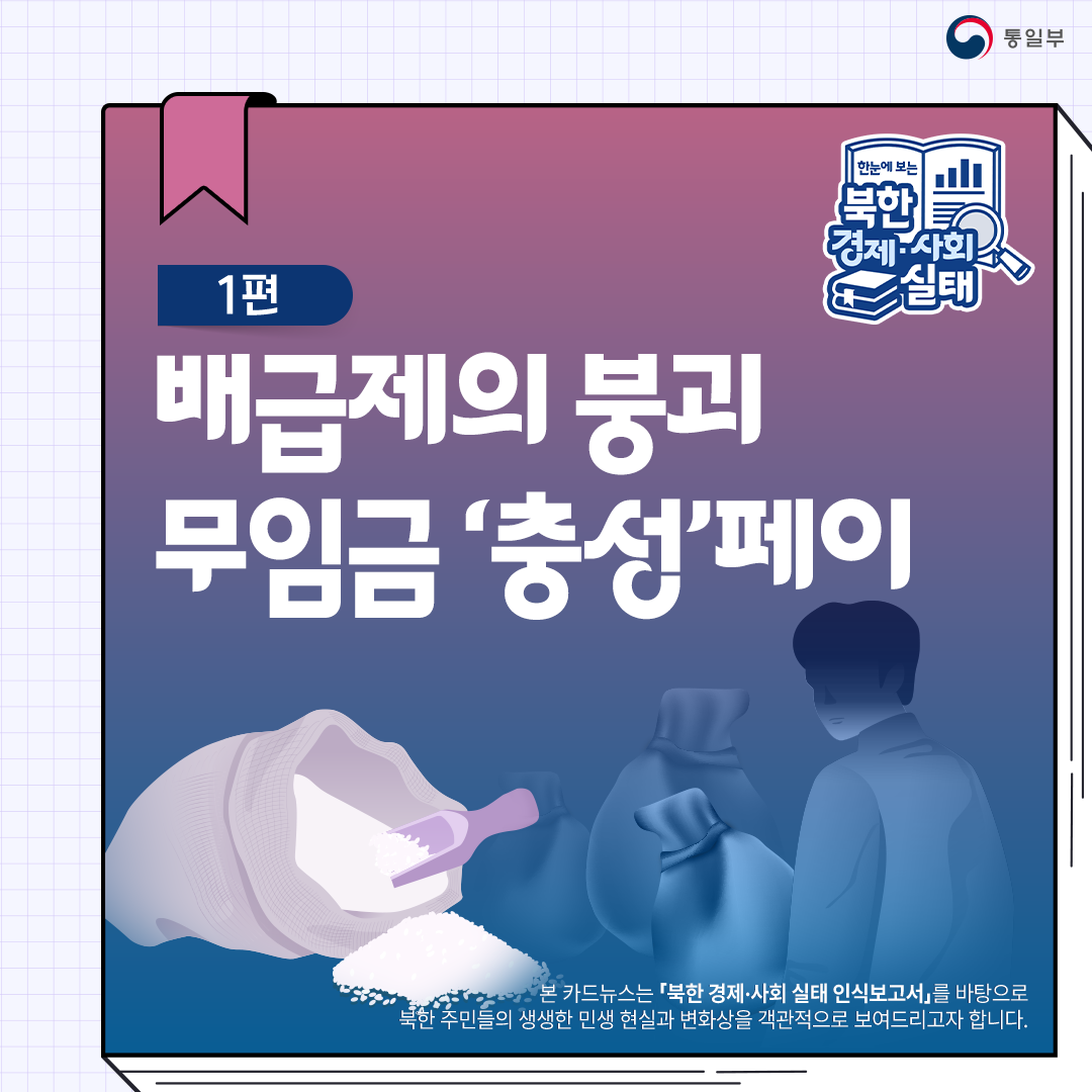 한눈에 보는 북한 경제.사회 실태 
1편 배급제의 붕괴 무임금 충성 페이
본 카드뉴스는 북한 경제.사회 실태 인식보고서를 바탕으로 북한 주민들의 생생한 민생 현실과 변화상을 객관적으로 보여드리고자 합니다.